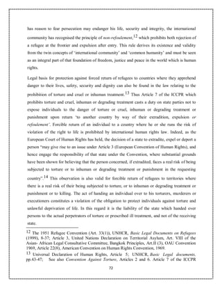 72
has reason to fear persecution may endanger his life, security and integrity, the international
community has recognised the principle of non-refoulement,12 which prohibits both rejection of
a refugee at the frontier and expulsion after entry. This rule derives its existence and validity
from the twin concepts of ‘international community’ and ‘common humanity’ and must be seen
as an integral part of that foundation of freedom, justice and peace in the world which is human
rights.
Legal basis for protection against forced return of refugees to countries where they apprehend
danger to their lives, safety, security and dignity can also be found in the law relating to the
prohibition of torture and cruel or inhuman treatment.13 Thus Article 7 of the ICCPR which
prohibits torture and cruel, inhuman or degrading treatment casts a duty on state parties not to
expose individuals to the danger of torture or cruel, inhuman or degrading treatment or
punishment upon return ‘to another country by way of their extradition, expulsion or
refoulement’. Forcible return of an individual to a country where he or she runs the risk of
violation of the right to life is prohibited by international human rights law. Indeed, as the
European Court of Human Rights has held, the decision of a state to extradite, expel or deport a
person “may give rise to an issue under Article 3 (European Convention of Human Rights), and
hence engage the responsibility of that state under the Convention, where substantial grounds
have been shown for believing that the person concerned, if extradited, faces a real risk of being
subjected to torture or to inhuman or degrading treatment or punishment in the requesting
country”.14 This observation is also valid for forcible return of refugees to territories where
there is a real risk of their being subjected to torture, or to inhuman or degrading treatment or
punishment or to killing. The act of handing an individual over to his torturers, murderers or
executioners constitutes a violation of the obligation to protect individuals against torture and
unlawful deprivation of life. In this regard it is the liability of the state which handed over
persons to the actual perpetrators of torture or prescribed ill treatment, and not of the receiving
state.
12 The 1951 Refugee Convention (Art. 33(1)), UNHCR, Basic Legal Documents on Refugees
(1999), 8-37; Article 3, United Nations Declaration on Territorial Asylum, Art. VIII of the
Asian- African Legal Consultative Committee, Bangkok Principles, Art.II (3), OAU Convention
1969, Article 22(8), American Convention on Human Rights Convention, 1969.
13 Universal Declaration of Human Rights, Article 5; UNHCR, Basic Legal documents,
pp.43-47; See also Convention Against Torture, Articles 2 and 6. Article 7 of the ICCPR
 