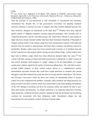 73
(1966).
14 Cruz Varas Case, Judgment of 20 March 1991; Quoted in UNHCR, International Legal
Standards Applicable to the Protection of Internally Displaced Persons: A Reference Manual for
UNHCR Staff, p.65 (Geneva, 1996).
Thus the principle of non-refoulement is well entrenched in conventional and customary
international law. Despite this, of late governments everywhere are adopting unilateral
restrictive practices to prevent the entry of refugees and other forcibly displaced persons into
their territories. Refugees are interdicted on the High Seas.15 Penalties have been imposed
against airlines or shipping companies carrying suspected passengers. New concepts such as
‘temporary protection’ and the ‘safe third country rule’ which allow officials to eject people on
flight who have already transited another state have been introduced. Hundreds of thousands of
refugees seeking shelter in the refugee camps have been demarcated in airports where physical
presence does not amount to legal presence and from where summary and arbitrary removal is
permissible. Besides, safety zones have been created inside countries as in Northern Iraq and
former Yugoslavia to stop asylum seekers moving out and seeking refuge. Asylum seekers have
been held in offshore camps which have been effectively declared rights free zones.16 Not
content with these measures Europe and North America have codified the so called ‘country of
first arrival’ principle which purports to ‘assign’ refugees to be the responsibility of a single
asylum state, without regard for the quality of protection offered there. The ‘safe third country’
concept (which purports to deny asylum seekers access to a comprehensive asylum
determination procedure because they could have sought protection in countries they passed
through to reach their ultimate) has come into force in Europe and the United States. The Dublin
and Schengen Conventions which lay down new criteria for determining claims of asylum
seekers have also complicated the problem. Ironically, these unethical and illegal practices are
being resorted to by those countries which were instrumental in the initial drafting and adoption
of the 1951 Refugee Convention and have the economic ability and indeed, the duty to give
them both asylum and protection. As refugee protection is an important dimension of human
rights protection, unilateral restrictive practices adopted by both the developed and developing
countries are inconsistent with their obligations under international refugee law and
humanitarian law and constitute a serious violation of human rights.
 