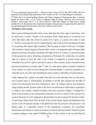 74
15 In an unfortunate decision Sale v. Haitian Centres Council C1/3 Set 2549 (1993), the U.S.
Supreme Court decided that such action is not violative of Art. 33 of the Refugee Convention.
16 When the U.S. started holding Haitian and Cuban refugees at Guantanamo Bay, a territory
leased out from Cuba, a U.S. Court of Appeals ruled in Cuban American Bar Association
(Cuba) v. Christopher [43 F. 3 A. 1412 (11th Cir. 1995) that refugee in ‘Safe haven’ camps
outside the U.S. did not have the constitutional rights of due process or equal protection and were
not protected against forced return. Also See, Chimni, note14, p.22.
(II) Right to Seek Asylum
Once a person fleeing persecution enters a state other than that of his origin or nationality, what
he needs most is asylum. “Asylum is the protection which a State grants on its territory or in
some other place under the control of certain of its organs, to a person who comes to seek
it.” Asylum is necessary not only for safeguarding his right to life, security and integrity but also
for preventing other human rights violations. Thus the grant of asylum in the case of refugees
who constitute a unique category of human rights victims is an important aspect of human rights
protection and hence should be considered in the light of the U.N. Charter as a general principle
of international law and an elementary consideration of humanity. No wonder then, not only the
right of a person to leave the other or his country is recognized in several human rights
instruments but even his right to seek and to enjoy in other countries asylum from persecution
has been proclaimed as a human right.17 And, if a state grants asylum to persons entitled to
invoke Article 14 of the Universal Declaration of Human Rights, it cannot be regarded as an
unfriendly act by any other state (including the state of origin or nationality of asylum seekers).
Under traditional law, asylum is the right of the state, not of the individual who can only seek it
and if granted enjoy it. Unfortunately, all attempts to provide that everyone has the right of
asylum from persecution have been frustrated by states. As refugees need at least temporary
refuge pending durable solutions either in the form of resettlement in a third state or repatriation
to refugee’s own country, a denial of asylum in the case of genuine refugees is nothing but a
denial of the existence of any international community as well as a denial of the existence of a
common humanity. It is also repugnant to the principle of common concern for the basic welfare
of each human being which forms the basis of the current refugee regime and furthermore runs
counter to the oft-repeated assertion at the global level that the promotion and protection of all
human rights is a legitimate concern of the international community and accordingly
humanitarian intervention in certain circumstances is permissible and justified. Denial of asylum
to genuine refugees is also against UNHCR policies. In this context, it may be noted that the
 