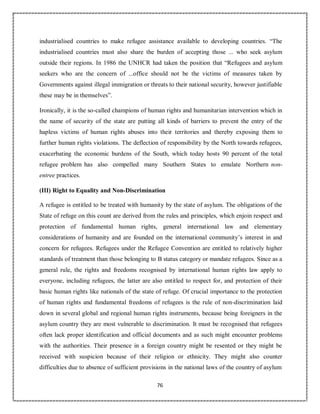 76
industrialised countries to make refugee assistance available to developing countries. “The
industrialised countries must also share the burden of accepting those ... who seek asylum
outside their regions. In 1986 the UNHCR had taken the position that “Refugees and asylum
seekers who are the concern of ...office should not be the victims of measures taken by
Governments against illegal immigration or threats to their national security, however justifiable
these may be in themselves”.
Ironically, it is the so-called champions of human rights and humanitarian intervention which in
the name of security of the state are putting all kinds of barriers to prevent the entry of the
hapless victims of human rights abuses into their territories and thereby exposing them to
further human rights violations. The deflection of responsibility by the North towards refugees,
exacerbating the economic burdens of the South, which today hosts 90 percent of the total
refugee problem has also compelled many Southern States to emulate Northern non-
entree practices.
(III) Right to Equality and Non-Discrimination
A refugee is entitled to be treated with humanity by the state of asylum. The obligations of the
State of refuge on this count are derived from the rules and principles, which enjoin respect and
protection of fundamental human rights, general international law and elementary
considerations of humanity and are founded on the international community’s interest in and
concern for refugees. Refugees under the Refugee Convention are entitled to relatively higher
standards of treatment than those belonging to B status category or mandate refugees. Since as a
general rule, the rights and freedoms recognised by international human rights law apply to
everyone, including refugees, the latter are also entitled to respect for, and protection of their
basic human rights like nationals of the state of refuge. Of crucial importance to the protection
of human rights and fundamental freedoms of refugees is the rule of non-discrimination laid
down in several global and regional human rights instruments, because being foreigners in the
asylum country they are most vulnerable to discrimination. It must be recognised that refugees
often lack proper identification and official documents and as such might encounter problems
with the authorities. Their presence in a foreign country might be resented or they might be
received with suspicion because of their religion or ethnicity. They might also counter
difficulties due to absence of sufficient provisions in the national laws of the country of asylum
 