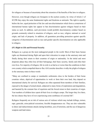 77
for refugees or because of uncertainty about the extension of the benefits of the laws to refugees.
However, even though refugees are foreigners in the asylum country, by virtue of Article 2 of
ICCPR they enjoy the same fundamental rights and freedoms as nationals. The right to equality
before the law, equal protection of the law and non-discrimination which form a cornerstone of
international human rights law appear to ban discrimination against refugees based on their
status as such. In addition, such provisions would prohibit discriminatory conduct based on
grounds commonly related to situations of refugees, such as race, religion, national or social
origin, and lack of property. In addition, all guarantees providing protection against specific
categories of discrimination such as race and gender specific discrimination are also applicable
to refugees.
(IV) Right to Life and Personal Security
Refugees as a group are the most endangered people in the world. Most of their basic human
rights are threatened during flight and upon their relocation in camps in the sanctuary state and
finally during their return to their countries of origin or nationality. In the initial and most
desperate phase they often lose all their belongings, their basic security, family and often their
own lives. For majority of refugees, life in exile is as bad as or worse than the conditions in their
own country which compelled them to flee. Gil Loescher describes vividly the plight of refugees
in the sanctuary states in these words:
“Many are confined to camps or ramshackle settlements close to the borders of their home
countries where, deprived of opportunities to work or farm their own land, they depend on
international charity for survival. Refugees are often separated from members of their families,
exposed to the danger of armed attack, subjected to many forms of exploitation and degradation,
and haunted by the constant fear of expulsion and the forced return to their countries of origin.
Vast numbers of children have spent all their lives in refugee camps. The longer they live there,
the less chance they have of ever experiencing some semblance of a normal life”.
Refugees frequently are at risk of various acts of violence which may include killings, torture,
rape, genocide, extra-judicial executions, forcible disappearances etc. They are also vulnerable
to direct and indiscriminate attacks during hostilities, acts of terrorism, and the use of dangerous
weapons and land mines.
 
