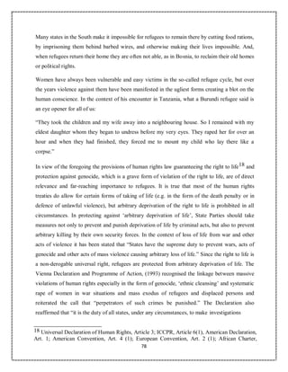 78
Many states in the South make it impossible for refugees to remain there by cutting food rations,
by imprisoning them behind barbed wires, and otherwise making their lives impossible. And,
when refugees return their home they are often not able, as in Bosnia, to reclaim their old homes
or political rights.
Women have always been vulnerable and easy victims in the so-called refugee cycle, but over
the years violence against them have been manifested in the ugliest forms creating a blot on the
human conscience. In the context of his encounter in Tanzania, what a Burundi refugee said is
an eye opener for all of us:
“They took the children and my wife away into a neighbouring house. So I remained with my
eldest daughter whom they began to undress before my very eyes. They raped her for over an
hour and when they had finished, they forced me to mount my child who lay there like a
corpse.”
In view of the foregoing the provisions of human rights law guaranteeing the right to life18 and
protection against genocide, which is a grave form of violation of the right to life, are of direct
relevance and far-reaching importance to refugees. It is true that most of the human rights
treaties do allow for certain forms of taking of life (e.g. in the form of the death penalty or in
defence of unlawful violence), but arbitrary deprivation of the right to life is prohibited in all
circumstances. In protecting against ‘arbitrary deprivation of life’, State Parties should take
measures not only to prevent and punish deprivation of life by criminal acts, but also to prevent
arbitrary killing by their own security forces. In the context of loss of life from war and other
acts of violence it has been stated that “States have the supreme duty to prevent wars, acts of
genocide and other acts of mass violence causing arbitrary loss of life.” Since the right to life is
a non-derogable universal right, refugees are protected from arbitrary deprivation of life. The
Vienna Declaration and Programme of Action, (1993) recognised the linkage between massive
violations of human rights especially in the form of genocide, ‘ethnic cleansing’ and systematic
rape of women in war situations and mass exodus of refugees and displaced persons and
reiterated the call that “perpetrators of such crimes be punished.” The Declaration also
reaffirmed that “it is the duty of all states, under any circumstances, to make investigations
18 Universal Declaration of Human Rights, Article 3; ICCPR, Article 6(1), American Declaration,
Art. 1; American Convention, Art. 4 (1); European Convention, Art. 2 (1); African Charter,
 