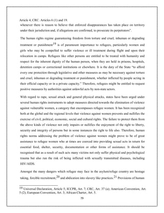 79
Article 4; CRC. Articles 6 (1) and 19.
whenever there is reason to believe that enforced disappearances has taken place on territory
under their jurisdiction and, if allegations are confirmed, to prosecute its perpetrators”.
The human rights regime guaranteeing freedom from torture and cruel, inhuman or degrading
treatment or punishment19 is of paramount importance to refugees, particularly women and
girls who may be compelled to suffer violence or ill treatment during flight and upon their
relocation in camps. Refugees like other persons are entitled to be treated with humanity and
respect for the inherent dignity of the human person, when they are held in prisons, hospitals,
detention camps or correctional institutions or elsewhere. It is the duty of the State “to afford
every one protection through legislative and other measures as may be necessary against torture
and cruel, inhuman or degrading treatment or punishment, whether inflicted by people acting in
their official capacity or in a private capacity.” Therefore, refugees might be entitled to request
positive measures by authorities against unlawful acts by non-state actors.
With regard to rape, sexual attack and general physical attacks, states have been urged under
several human rights instruments to adopt measures directed towards the elimination of violence
against vulnerable women, a category that encompasses refugee women. It has been recognized
both at the global and the regional levels that violence against women prevents and nullifies the
exercise of civil, political, economic, social and cultural rights. The failure to protect them from
the above kinds of violence not only impairs or nullifies the enjoyment of the right to liberty,
security and integrity of persons but in some instances the right to life also. Therefore, human
rights norms addressing the problem of violence against women might prove to be of great
assistance to refugee women who at times are coerced into providing sexual acts in return for
essential food, shelter, security, documentation or other forms of assistance. It should be
recognised that as a result of such acts many victims not only suffer physical and psychological
trauma but also run the risk of being inflicted with sexually transmitted diseases, including
HIV/AIDS.
Amongst the many dangers which refugee may face in the asylum/refuge country are hostage
taking, forcible recruitment,20 and abdication into slavery like practices.21 Provisions of human
19 Universal Declaration, Article 5; ICCPR, Art. 7; CRC, Art. 37 (a); American Convention, Art.
5 (2); European Convention, Art. 3; African Charter, Art. 5.
 