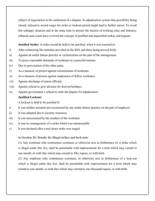 subject of negotiation in the settlement of a dispute. In adjudication system that possibility being
closed, refused to award wages for strike or lockout period might lead to further unrest. To avoid
this unhappy situation and at the same time to protect the interest of working class and industry,
tribunals and courts have evolved the concept of justified and unjustified strikes and logouts.
Justified Strike: A strike would be held to be justified, when it was resorted to:
i) After exhausting the remedies provided in the IDA and these being proved futile.
ii) Against an unfair labour practice or victimization on the part of the management.
iii) To press reasonable demands of workmen in a peaceful manner.
iv) Due to provocation of the other party.
v) As a measure of protest against retrenchment of workmen.
vi) As a measure of protest against suspension of fellow workmen.
vii) Against discharge of union officials.
viii) Against refusal to give advance for festival holidays.
ix) Against government’s refusal to refer the dispute for adjudication.
Justified Lockout:
A lockout is held to be justified if:
i) It was neither actuated nor occasioned by any unfair labour practice on the part of employer.
ii) It was adopted due to security measures.
iii) It was necessitated by the conduct of the workmen
iv) It was in consequences of a strike which was unreasonable
v) It was declared after a tool down strike was staged.
ix) Section 26: Penalty for illegal strikes and lock-outs
(1) Any workman who commences continues or otherwise acts in furtherance of, a strike which
is illegal under this Act, shall be punishable with imprisonment for a term which may extend to
one month, or with fine which may extend to fifty rupees, or with both.
(2) Any employer who commences continues, or otherwise acts in furtherance of a lock-out
which is illegal under this Act, shall be punishable with imprisonment for a term which may
extend to one month, or with fine which may extend to one thousand rupees, or with both.
 