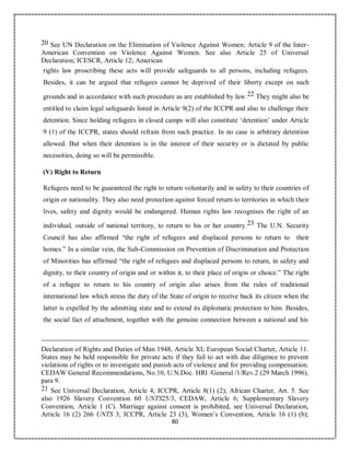 80
20 See UN Declaration on the Elimination of Violence Against Women; Article 9 of the Inter-
American Convention on Violence Against Women. See also Article 25 of Universal
Declaration; ICESCR, Article 12; American
rights law proscribing these acts will provide safeguards to all persons, including refugees.
Besides, it can be argued that refugees cannot be deprived of their liberty except on such
grounds and in accordance with such procedure as are established by law.22 They might also be
entitled to claim legal safeguards listed in Article 9(2) of the ICCPR and also to challenge their
detention. Since holding refugees in closed camps will also constitute ‘detention’ under Article
9 (1) of the ICCPR, states should refrain from such practice. In no case is arbitrary detention
allowed. But when their detention is in the interest of their security or is dictated by public
necessities, doing so will be permissible.
(V) Right to Return
Refugees need to be guaranteed the right to return voluntarily and in safety to their countries of
origin or nationality. They also need protection against forced return to territories in which their
lives, safety and dignity would be endangered. Human rights law recognises the right of an
individual, outside of national territory, to return to his or her country.23 The U.N. Security
Council has also affirmed “the right of refugees and displaced persons to return to their
homes.” In a similar vein, the Sub-Commission on Prevention of Discrimination and Protection
of Minorities has affirmed “the right of refugees and displaced persons to return, in safety and
dignity, to their country of origin and or within it, to their place of origin or choice.” The right
of a refugee to return to his country of origin also arises from the rules of traditional
international law which stress the duty of the State of origin to receive back its citizen when the
latter is expelled by the admitting state and to extend its diplomatic protection to him. Besides,
the social fact of attachment, together with the genuine connection between a national and his
Declaration of Rights and Duties of Man 1948, Article XI; European Social Charter, Article 11.
States may be held responsible for private acts if they fail to act with due diligence to prevent
violations of rights or to investigate and punish acts of violence and for providing compensation.
CEDAW General Recommendations, No.10, U.N.Doc. HRI /General /1/Rev.2 (29 March 1996),
para 9.
21 See Universal Declaration, Article 4; ICCPR, Article 8(1) (2); African Charter, Art. 5. See
also 1926 Slavery Convention 60 UNTS25/3, CEDAW, Article 6; Supplementary Slavery
Convention, Article 1 (C). Marriage against consent is prohibited, see Universal Declaration,
Article 16 (2) 266 UNTS 3; ICCPR, Article 23 (3), Women’s Convention, Article 16 (1) (b);
 