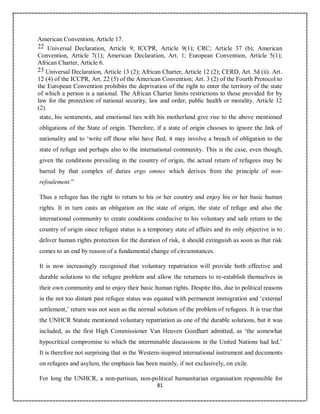 81
American Convention, Article 17.
22 Universal Declaration, Article 9; ICCPR, Article 9(1); CRC; Article 37 (b); American
Convention, Article 7(1); American Declaration, Art. 1; European Convention, Article 5(1);
African Charter, Article 6.
23 Universal Declaration, Article 13 (2); African Charter, Article 12 (2); CERD, Art. 5d (ii). Art.
12 (4) of the ICCPR, Art. 22 (5) of the American Convention; Art. 3 (2) of the Fourth Protocol to
the European Convention prohibits the deprivation of the right to enter the territory of the state
of which a person is a national. The African Charter limits restrictions to those provided for by
law for the protection of national security, law and order, public health or morality. Article 12
(2).
state, his sentiments, and emotional ties with his motherland give rise to the above mentioned
obligations of the State of origin. Therefore, if a state of origin chooses to ignore the link of
nationality and to ‘write off those who have fled, it may involve a breach of obligation to the
state of refuge and perhaps also to the international community. This is the case, even though,
given the conditions prevailing in the country of origin, the actual return of refugees may be
barred by that complex of duties ergo omnes which derives from the principle of non-
refoulement.”
Thus a refugee has the right to return to his or her country and enjoy his or her basic human
rights. It in turn casts an obligation on the state of origin, the state of refuge and also the
international community to create conditions conducive to his voluntary and safe return to the
country of origin since refugee status is a temporary state of affairs and its only objective is to
deliver human rights protection for the duration of risk, it should extinguish as soon as that risk
comes to an end by reason of a fundamental change of circumstances.
It is now increasingly recognised that voluntary repatriation will provide both effective and
durable solutions to the refugee problem and allow the returnees to re-establish themselves in
their own community and to enjoy their basic human rights. Despite this, due to political reasons
in the not too distant past refugee status was equated with permanent immigration and ‘external
settlement,’ return was not seen as the normal solution of the problem of refugees. It is true that
the UNHCR Statute mentioned voluntary repatriation as one of the durable solutions, but it was
included, as the first High Commissioner Van Heuven Goedhart admitted, as ‘the somewhat
hypocritical compromise to which the interminable discussions in the United Nations had led.’
It is therefore not surprising that in the Western-inspired international instrument and documents
on refugees and asylum, the emphasis has been mainly, if not exclusively, on exile.
For long the UNHCR, a non-partisan, non-political humanitarian organisation responsible for
 