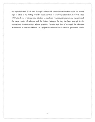 82
the implementation of the 1951 Refugee Convention, consistently refused to accept the human
right to return as the starting point for a consideration of voluntary repatriation. However, since
1980’s the focus of international attention is mainly on voluntary repatriation and prevention of
the mass exodus of refugees and the linkage between the two has been asserted in the
international debates on the refugee problem. Pursuing this line of approach Dr. Ghassan
Arnaout said as early as 1989 that “in a proper and normal scale of concerns, prevention should
 