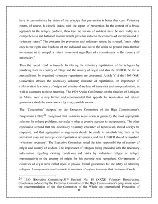 83
have its pre-eminence by virtue of the principle that prevention is better than cure. Voluntary
return, of course, is closely linked with the aspect of prevention. In the context of a broad
approach to the refugee problem, therefore, the notion of solution must be seen today in a
comprehensive and balanced manner which gives due value to the concerns of prevention and of
voluntary return.” The concerns for prevention and voluntary return, he stressed, “must relate
only to the rights and freedoms of the individual and not to the desire to prevent trans-frontier
movement or to compel a return movement regardless of circumstances in the country of
nationality.”
Thus the recent trend is towards facilitating the voluntary repatriation of the refugees by
involving both the country of refuge and the country of origin and also the UNHCR. So far as
preconditions for organised voluntary repatriation are concerned, Article V of the 1969 OAU
Convention stressed the essentially voluntary character of repatriation, the importance of
collaboration by country of origin and country of asylum, of amnesties and non-penalization, as
well as assistance to those returning. The 1979 Arusha Conference, on the situation of Refugees
in Africa, went a step further and recommended that appeals for repatriation and related
guarantees should be made known by every possible means.
The “Conclusions” adopted by the Executive Committee of the High Commissioner’s
Programme (1980)24 recognised that voluntary repatriation is generally the most appropriate
solution for refugee problems, particularly when a country accedes to independence. The other
conclusion stressed that the essentially voluntary character of repatriation should always be
respected, and that appropriate arrangements should be made to establish this, both in the
individual cases and in large scale repatriation movements, and that UNHCR should be involved
‘whenever necessary’. The Executive Committee noted the joint responsibilities of country of
origin and country of asylum. The importance of refugees being provided with the necessary
information regarding existing conditions and visits by individual refugee or refugee
representatives to the country of origin for this purpose was recognized. Governments of
countries of origin were called upon to provide formal guarantees for the safety of returning
refugees. Arrangements must be made in countries of asylum to ensure that the terms of such
24 1980 (Executive Committee-31st Session) No. 18 (XXXI) Voluntary Repatriation,
Conclusion endorsed by the Executive Committee of the High Commissioner’s programme upon
the recommendation of the Sub-Committee of the Whole on International Protection of
 