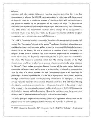 84
Refugees.
guarantees and other relevant information regarding conditions prevailing there were duly
communicated to refugees. The UNHCR could appropriately be called upon with the agreement
of the parties concerned to monitor the situation of returning refugees with particular regard to
any guarantees provided by the governments of the countries of origin. The Governments
concerned were requested to provide repatriating refugees with the necessary travel documents,
visa, entry permits and transportation facilities and to arrange for the re-acquisition of
nationality where it had been lost. Finally, the Executive Committee noted that reception
arrangements and re-integration projects might be necessary.
The UNHCR Executive Committee re-examined the subject of voluntary repatriation at its 1985
session. The “Conclusions” adopted at that session25 reaffirmed the right of refugees to return,
conditional upon their truly expressed wishes, stressed the voluntary and individual character of
repatriation and the necessity for it to be carried out in conditions of safety, preferably to the
refugee’s former place of residence. The other conclusion emphasised the inseparability of
causes and solutions, and the primary responsibility of states to create conditions conductive to
the return. The Executive Committee noted that “the existing mandate of the High
Commissioner is sufficient to allow him to promote voluntary repatriation by taking initiatives
to this end”. These include promoting dialogue between all the main parties, facilitating
communication between them, and by acting as an intermediary or channel of communication
from the outset of a refugee situation, the High Commissioner should at all times keep the
possibility of voluntary repatriation for all or for part of a group under active review. Whenever
the High Commissioner deems that the prevailing circumstances are appropriate, he should
actively pursue the promotion of this solution. The other conclusions dealt with the establishing
of a tripartite commission, assistance for the re-integration of returnees in the country of origin
to be provided by the international community and the involvement of the UNHCR in assessing
the feasibility, planning, and implementation. Of particular significance was the recognition of
the importance of spontaneous return of refugees to their countries of origin.
The above principles emphasise the voluntary character of repatriation and lay stress on the
physical safety and social reintegration of the returnees. But in practice “a somewhat less
25 1985 (Executive Committee-36th Sesssion) No.40 (XXXVI) Voluntary Repatriation,
 