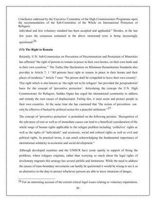 85
Conclusion endorsed by the Executive Committee of the High Commissioners Programme upon
the recommendation of the Sub-Committee of the Whole on International Protection of
Refugees.
individual and less voluntary standard has been accepted and applauded.” Besides, in the last
few years the consensus contained in the above mentioned texts is being increasingly
questioned.26
(VI) The Right to Remain
Recently, U.N. Sub-Commission on Prevention of Discrimination and Protection of Minorities
has affirmed “the right of persons to remain in peace in their own homes, on their own lands and
in their own countries.” The Turku/Abo Declaration on Minimum Humanitarian Standards also
provides in Article 7: 1 “All persons have right to remain in peace in their homes and their
places of residence.” Article 7 runs: “No person shall be compelled to leave their own country”.
This right which is also known as ‘the right not to be refugees’ has provided the jurisprudential
basis for the concept of ‘preventive protection’. Articulating the concept the U.N. High
Commissioner for Refugees, Sadako Ogata has urged the international community to address
and remedy the root causes of displacement. Failing this, it must assist and protect people in
their own countries. At the same time she has cautioned that “the notion of prevention. can
only be effective if backed by political action for a peaceful settlement.”27
The concept of ‘preventive protection’ is postulated on the following premise. ‘Recognition of
the relevance of root as well as of immediate causes can lead to a beneficial consideration of the
whole range of human rights applicable to the refugee problem including ‘collective’ rights as
well as the rights of “individuals” and economic, social and cultural rights as well as civil and
political rights. In practical terms, it can entail acknowledging the fundamental importance of
international solidarity in economic and social development.”
Although developed countries and the UNHCR have come openly in support of fixing the
problems, where refugees originate, rather than worrying so much about the legal rights of
involuntary migrants this strategy has several pitfalls and limitations. While the need to address
the causes of trans-boundary movements can hardly be questioned it would be wrong to see it as
an alternative to the duty to protect whichever persons are able to leave situations of danger,
26 For an interesting account of the current critical legal issues relating to voluntary repatriation,
 