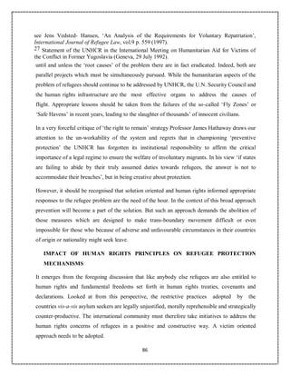 86
see Jens Vedsted- Hansen, ‘An Analysis of the Requirements for Voluntary Repatriation’,
International Journal of Refugee Law, vol.9 p. 559 (1997).
27 Statement of the UNHCR in the International Meeting on Humanitarian Aid for Victims of
the Conflict in Former Yugoslavia (Geneva, 29 July 1992).
until and unless the ‘root causes’ of the problem there are in fact eradicated. Indeed, both are
parallel projects which must be simultaneously pursued. While the humanitarian aspects of the
problem of refugees should continue to be addressed by UNHCR, the U.N. Security Council and
the human rights infrastructure are the most effective organs to address the causes of
flight. Appropriate lessons should be taken from the failures of the so-called ‘Fly Zones’ or
‘Safe Havens’ in recent years, leading to the slaughter of thousands’ of innocent civilians.
In a very forceful critique of ‘the right to remain’ strategy Professor James Hathaway draws our
attention to the un-workability of the system and regrets that in championing ‘preventive
protection’ the UNHCR has forgotten its institutional responsibility to affirm the critical
importance of a legal regime to ensure the welfare of involuntary migrants. In his view ‘if states
are failing to abide by their truly assumed duties towards refugees, the answer is not to
accommodate their breaches’, but in being creative about protection.
However, it should be recognised that solution oriented and human rights informed appropriate
responses to the refugee problem are the need of the hour. In the context of this broad approach
prevention will become a part of the solution. But such an approach demands the abolition of
those measures which are designed to make trans-boundary movement difficult or even
impossible for those who because of adverse and unfavourable circumstances in their countries
of origin or nationality might seek leave.
IMPACT OF HUMAN RIGHTS PRINCIPLES ON REFUGEE PROTECTION
MECHANISMS
It emerges from the foregoing discussion that like anybody else refugees are also entitled to
human rights and fundamental freedoms set forth in human rights treaties, covenants and
declarations. Looked at from this perspective, the restrictive practices adopted by the
countries vis-a-vis asylum seekers are legally unjustified, morally reprehensible and strategically
counter-productive. The international community must therefore take initiatives to address the
human rights concerns of refugees in a positive and constructive way. A victim oriented
approach needs to be adopted.
 