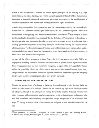 85
UNHCR has incorporated a number of human rights principles in its working e.g., legal
rehabilitation, institution building, law reform and enforcement of the rule of law, humanitarian
assistance to internally displaced persons and given due importance to the establishment of
increased cooperation with international and regional human rights mechanisms.
Another important positive development has been the concerns expressed by the Human Rights
Committee, the Committee on the Rights of the Child, and the Committee Against Torture over
the treatment of refugees by state parties to the respective conventions.28 For example, in 1997,
the Human Rights Committee recommended that the definition of ‘persecution’ be broadened to
include not only state harassment but also persecution by non-state actors. It further said that a
country ignored its obligations by detaining a refugee and without allowing for a regular review
of the detention. The Committee against Torture reviewed the situation of many asylum seekers
and concluded that several states had threatened to return those people to their home country in
violation of their international obligations.
As part of the efforts to prevent refugee flows, the U.N. and others, especially NGOs are
engaged in providing technical assistance to states within a general human rights framework.
Since refugee protection has now come to be recognised as a part of the U.N. agenda for human
rights, the possibility of the use of the current structure of international human rights treaty
obligations and the mechanisms established by the Commission on Human Rights for analysing
the problems and proposing remedial action have greatly increased.
HUMAN RIGHTS OF REFUGEES IN INDIA
Turning to human rights of refugees in India one is wonderstruck by the fact that India has
neither acceded to the 1951 Refugee Convention nor enacted any legislation for the protection
of refugees, although it has always been willing to host the forcibly displaced persons from
other countries without adopting legalistic approaches to the refugees issues. All persons who
flee their homelands have invariably been provided refuge, irrespective of the reasons of their
flight.29 Taking a broader view of the concept of ‘refugees’ which somewhat resembles the
one
28 See generally, Gil Loescher, “Refugees, A Global Human Rights and Security Crises’
in Dunne and Wheel, Human Rights in Global Politics, p. 245. (1999)
 