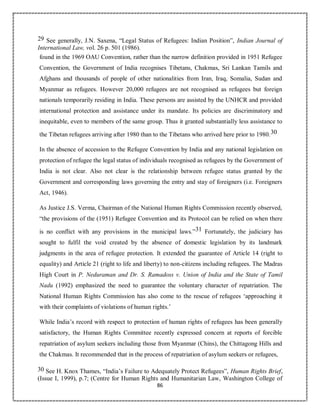 86
29 See generally, J.N. Saxena, “Legal Status of Refugees: Indian Position”, Indian Journal of
International Law, vol. 26 p. 501 (1986).
found in the 1969 OAU Convention, rather than the narrow definition provided in 1951 Refugee
Convention, the Government of India recognises Tibetans, Chakmas, Sri Lankan Tamils and
Afghans and thousands of people of other nationalities from Iran, Iraq, Somalia, Sudan and
Myanmar as refugees. However 20,000 refugees are not recognised as refugees but foreign
nationals temporarily residing in India. These persons are assisted by the UNHCR and provided
international protection and assistance under its mandate. Its policies are discriminatory and
inequitable, even to members of the same group. Thus it granted substantially less assistance to
the Tibetan refugees arriving after 1980 than to the Tibetans who arrived here prior to 1980.30
In the absence of accession to the Refugee Convention by India and any national legislation on
protection of refugee the legal status of individuals recognised as refugees by the Government of
India is not clear. Also not clear is the relationship between refugee status granted by the
Government and corresponding laws governing the entry and stay of foreigners (i.e. Foreigners
Act, 1946).
As Justice J.S. Verma, Chairman of the National Human Rights Commission recently observed,
“the provisions of the (1951) Refugee Convention and its Protocol can be relied on when there
is no conflict with any provisions in the municipal laws.”31 Fortunately, the judiciary has
sought to fulfil the void created by the absence of domestic legislation by its landmark
judgments in the area of refugee protection. It extended the guarantee of Article 14 (right to
equality) and Article 21 (right to life and liberty) to non-citizens including refugees. The Madras
High Court in P. Neduraman and Dr. S. Ramadoss v. Union of India and the State of Tamil
Nadu (1992) emphasized the need to guarantee the voluntary character of repatriation. The
National Human Rights Commission has also come to the rescue of refugees ‘approaching it
with their complaints of violations of human rights.’
While India’s record with respect to protection of human rights of refugees has been generally
satisfactory, the Human Rights Committee recently expressed concern at reports of forcible
repatriation of asylum seekers including those from Myanmar (Chins), the Chittagong Hills and
the Chakmas. It recommended that in the process of repatriation of asylum seekers or refugees,
30 See H. Knox Thames, “India’s Failure to Adequately Protect Refugees”, Human Rights Brief,
(Issue I, 1999), p.7; (Centre for Human Rights and Humanitarian Law, Washington College of
 