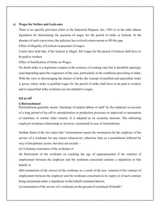 x) Wages for Strikes and Lock-outs
There is no specific provision either in the Industrial Disputes Act, 1947 or in the other labour
legislation for determining the question of wages for the period of strike or lockout. In the
absence of such a provision, the judiciary has evolved certain norms to fill this gap.
Effect of illegality of Lockout on payment of wages:
Courts have held that, if the lockout is illegal, full wages for the period of lockout shall have to
be paid to workers
Effect of Justification of Strike on Wages:
No doubt strike is a legitimate weapon in the armoury of working class but it should be sparingly
used depending upon the exigencies of the case, particularly in the conditions prevailing in India.
With the view to discouraging the misuse of strike the concept of justified and unjustified strike
is given, where strike is justified wages for the period of strike shall have to be paid to workers
and in unjustified strike workmen are not entitled to wages.
b)Lay-off
i) Retrenchment
Retrenchment generally means ‘discharge of surplus labour or staff’ by the employer on account
of a long period of lay-off or rationalization or production processes or improved or automation
of machines or similar other reasons. It is adopted as an economy measure. The subsisting
employer-workmen relationship is, however, terminated in case of retrenchment.
Section 2(oo) of the Act states that "retrenchment means the termination by the employer of the
service of a workman for any reason whatsoever, otherwise than as a punishment inflicted by
way of disciplinary action, but does not include –
(a) Voluntary retirement of the workman or
(b) Retirement of the workmen on reaching the age of superannuation if the contract of
employment between the employer and the workman concerned contains a stipulation in that
behalf; or
(bb) termination of the service of the workman as a result of the non- renewal of the contract of
employment between the employer and the workman concerned on its expiry or of such contract
being terminated under a stipulation in that behalf contained therein;
(c) termination of the service of a workman on the ground of continued ill-health."
 