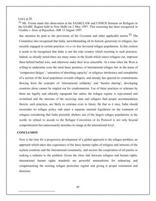 87
Law), p.20.
31 Mr. Verma made this observation at the SAARCLAW and UNHCR Seminar on Refugees in
the SAARC Region held in New Delhi on 2 May 1997. This reasoning has been recognized in
Visakha v. State of Rajasthan, AIR 13 August 1997.
due attention be paid to the provisions of the Covenant and other applicable norms.32 The
Committee also recognised that India, notwithstanding all its historic generosity to refugees, has
recently engaged in certain practices vis-a-vis less favoured refugee populations. In this context
it needs to be recognised that India is not the only country which resorting to such practices.
Indeed, as already noted there are many states in the South which starve refugees out, imprison
them behind barbed wire, and otherwise make their lives miserable. At a time when the West is
willing to undermine even the most basic premises of international refugee law in the name of
‘compassion fatigue’, ‘saturation of absorbing capacity’ or religious intolerance and xenophobia
of a section of the local population towards refugees, and already has ignored its commitments
flowing from the concepts of ‘international solidarity’ and ‘burden sharing’, developing
countries alone cannot be singled out for condemnation. Use of these practices or schemes by
them are legally and ethically repugnant but unless the refugee regime is rejuvenated and
revitalised and the interests of the receiving state and refugees find proper accommodation
therein, such practices, are likely to continue even in future. Be that as it may, India should
reconsider its refugee policy and enact a separate national legislation on the treatment of
refugees considering that India presently shelters one of the largest refugee populations in the
world, its refusal to accede to the Refugee Convention or its Protocol is not only beyond
comprehension but unnecessarily tarnishes its image at the international level.
CONCLUSION
Now is the time for a progressive development of a global approach to the refugee problem, an
approach which takes due cognizance of the basic human rights of refugees and interests of the
asylum countries and the international community, and secures the cooperation of all parties in
seeking a solution to the problem. Given the close link between refugees and human rights,
international human rights standards are powerful ammunitions for enhancing and
complementing the existing refugee protection regime and giving it proper orientation and
direction.
 