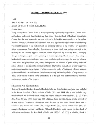 88
BANKING AND INSURANCE LAWS (409)
UNIT I
BANKING SYSTEM IN INDIA
1. KINDS OF BANK & THEIR FUNCTIONS
Central Bank
Every country has a Central Bank of its own generally regulated by a special act. Central banks
are bankers’ banks, and these banks trace their history from the Bank of England. It is called a
Central Bank because it occupies a central position in the banking system and acts as the highest
financial authority. The main function of this bank is to regulate and supervise the whole banking
system in the country. It is a banker's bank and controller of credit in the country. They guarantee
stable monetary and financial policy from country to country and play an important role in the
economy of the country. Typical functions include implementing monetary policy, managing
foreign exchange and gold reserves, making decisions regarding official interest rates, acting as
banker to the government and other banks, and regulating and supervising the banking industry.
These banks buy government debt, have a monopoly on the issuance of paper money, and often
act as a lender of last resort to commercial banks. The Central bank of any country supervises
controls and regulates the activities of all the commercial banks of that country. It also acts as a
government banker. It controls and coordinates currency and credit policies of any country. In
India, Reserve Bank of India is the central bank. It is the apex bank and the statutory institution
in the money market of the country.
Scheduled & Non-Scheduled Banks
Banking Scheduled Banks - Scheduled Banks in India are those banks which have been included
in the Second Schedule of Reserve Bank of India (RBI) Act, 1934. RBI in turn includes only
those banks in this schedule which satisfy the criteria laid down vide section 42 (6) (a) of the
Act. As on 30 June 1999, there were 300 scheduled banks in India having a total network of
64,918 branches. Scheduled commercial banks in India include State Bank of India and its
associates (5), nationalized banks (20), foreign banks (45), private sector banks (32), co-
operative banks and regional rural banks. "Scheduled banks in India" means the State Bank of
India constituted under the State Bank of India Act, 1955 (23 of 1955), a subsidiary bank as
 