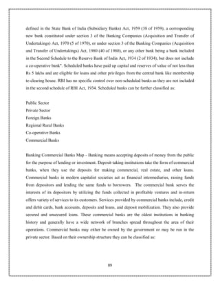 89
defined in the State Bank of India (Subsidiary Banks) Act, 1959 (38 of 1959), a corresponding
new bank constituted under section 3 of the Banking Companies (Acquisition and Transfer of
Undertakings) Act, 1970 (5 of 1970), or under section 3 of the Banking Companies (Acquisition
and Transfer of Undertakings) Act, 1980 (40 of 1980), or any other bank being a bank included
in the Second Schedule to the Reserve Bank of India Act, 1934 (2 of 1934), but does not include
a co-operative bank". Scheduled banks have paid up capital and reserves of value of not less than
Rs 5 lakhs and are eligible for loans and other privileges from the central bank like membership
to clearing house. RBI has no specific control over non-scheduled banks as they are not included
in the second schedule of RBI Act, 1934. Scheduled banks can be further classified as:
Public Sector
Private Sector
Foreign Banks
Regional Rural Banks
Co-operative Banks
Commercial Banks
Banking Commercial Banks Map - Banking means accepting deposits of money from the public
for the purpose of lending or investment. Deposit-taking institutions take the form of commercial
banks, when they use the deposits for making commercial, real estate, and other loans.
Commercial banks in modern capitalist societies act as financial intermediaries, raising funds
from depositors and lending the same funds to borrowers. The commercial bank serves the
interests of its depositors by utilizing the funds collected in profitable ventures and in-return
offers variety of services to its customers. Services provided by commercial banks include, credit
and debit cards, bank accounts, deposits and loans, and deposit mobilization. They also provide
secured and unsecured loans. These commercial banks are the oldest institutions in banking
history and generally have a wide network of branches spread throughout the area of their
operations. Commercial banks may either be owned by the government or may be run in the
private sector. Based on their ownership structure they can be classified as:
 