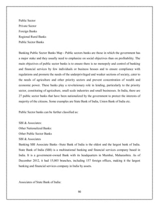 90
Public Sector
Private Sector
Foreign Banks
Regional Rural Banks
Public Sector Banks
Banking Public Sector Banks Map - Public sectors banks are those in which the government has
a major stake and they usually need to emphasize on social objectives than on profitability. The
main objectives of public sector banks is to ensure there is no monopoly and control of banking
and financial services by few individuals or business houses and to ensure compliance with
regulations and promote the needs of the underprivileged and weaker sections of society, cater to
the needs of agriculture and other priority sectors and prevent concentration of wealth and
economic power. These banks play a revolutionary role in lending, particularly to the priority
sector, constituting of agriculture, small scale industries and small businesses. In India, there are
27 public sector banks that have been nationalized by the government to protect the interests of
majority of the citizens. Some examples are State Bank of India, Union Bank of India etc.
Public Sector banks can be further classified as:
SBI & Associates:
Other Nationalized Banks:
Other Public Sector Banks
SBI & Associates
Banking SBI Associate Banks -State Bank of India is the oldest and the largest bank of India.
State Bank of India (SBI) is a multinational banking and financial services company based in
India. It is a government-owned Bank with its headquarters in Mumbai, Maharashtra. As of
December 2012, it had 15,003 branches, including 157 foreign offices, making it the largest
banking and financial services company in India by assets.
Associates of State Bank of India:
 