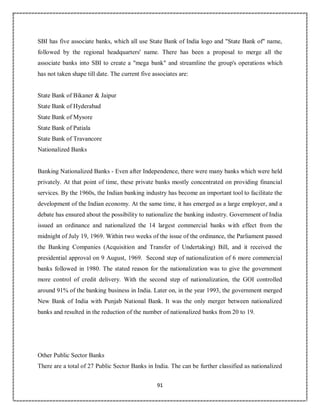 91
SBI has five associate banks, which all use State Bank of India logo and "State Bank of" name,
followed by the regional headquarters' name. There has been a proposal to merge all the
associate banks into SBI to create a "mega bank" and streamline the group's operations which
has not taken shape till date. The current five associates are:
State Bank of Bikaner & Jaipur
State Bank of Hyderabad
State Bank of Mysore
State Bank of Patiala
State Bank of Travancore
Nationalized Banks
Banking Nationalized Banks - Even after Independence, there were many banks which were held
privately. At that point of time, these private banks mostly concentrated on providing financial
services. By the 1960s, the Indian banking industry has become an important tool to facilitate the
development of the Indian economy. At the same time, it has emerged as a large employer, and a
debate has ensured about the possibility to nationalize the banking industry. Government of India
issued an ordinance and nationalized the 14 largest commercial banks with effect from the
midnight of July 19, 1969. Within two weeks of the issue of the ordinance, the Parliament passed
the Banking Companies (Acquisition and Transfer of Undertaking) Bill, and it received the
presidential approval on 9 August, 1969. Second step of nationalization of 6 more commercial
banks followed in 1980. The stated reason for the nationalization was to give the government
more control of credit delivery. With the second step of nationalization, the GOI controlled
around 91% of the banking business in India. Later on, in the year 1993, the government merged
New Bank of India with Punjab National Bank. It was the only merger between nationalized
banks and resulted in the reduction of the number of nationalized banks from 20 to 19.
Other Public Sector Banks
There are a total of 27 Public Sector Banks in India. The can be further classified as nationalized
 