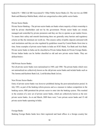 92
banks(19) + SBI(1) & SBI Associates(5)+ Other Public Sector Banks (2). The rest two are IDBI
Bank and Bharatiya Mahila Bank, which are categorized as other public sector banks.
Private Sector Banks
Private Sector Banking - The private-sector banks are banks where majority of their ownership is
held by private shareholders and not by the government. Private sector banks are owned,
managed and controlled by private promoters and they are free to operate as per market forces.
To ensure their safety and smooth functioning there are generally entry barriers and regulatory
criteria set like the minimum net worth etc. This ensures safety of public deposits entrusted with
such institutions and they are also regulated by guidelines issued by Central Banks from time to
time. Some examples of private sector banks in India are ICICI Bank, Yes Bank and Axis Bank.
Private sector banks in India can be classified as Private Indian Banks & Private Foreign Banks.
Private Indian banks can be further classified as old and new private sector banks. They are
defined below:
Old Private Sector Banks:
Not all private sector banks were nationalized in 1969, and 1980. The private banks which were
not nationalized are collectively known as the old private sector banks and include banks such as
The Jammu and Kashmir Bank Ltd., Lord Krishna Bank Ltd etc.
New Private Sector Banks:
Entry of private sector banks was however prohibited during the post-nationalization period. In
July 1993, as part of the banking reform process and as a measure to induce competition in the
banking sector, RBI permitted the private sector to enter into the banking system. This resulted
in the creation of a new set of private sector banks, which are collectively known as the new
private sector banks. As at end March, 2009 there were 7 new private sector banks and 15 old
private sector banks operating in India.
Foreign Banks
Banking Foreign Banks banks have their registered and head offices in a foreign country but
 