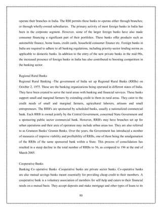 93
operate their branches in India. The RBI permits these banks to operate either through branches;
or through wholly-owned subsidiaries. The primary activity of most foreign banks in India has
been in the corporate segment. However, some of the larger foreign banks have also made
consumer financing a significant part of their portfolios. These banks offer products such as
automobile finance, home loans, credit cards, household consumer finance etc. Foreign banks in
India are required to adhere to all banking regulations, including priority-sector lending norms as
applicable to domestic banks. In addition to the entry of the new private banks in the mid-90s,
the increased presence of foreign banks in India has also contributed to boosting competition in
the banking sector.
Regional Rural Banks
Regional Rural Banking -The government of India set up Regional Rural Banks (RRBs) on
October 2, 1975. These are the banking organizations being operated in different states of India.
They have been created to serve the rural areas with banking and financial services. These banks
support small and marginal farmers by extending credit to them in rural areas. They cater to the
credit needs of small and marginal farmers, agricultural laborers, artisans and small
entrepreneurs. The RRB's are sponsored by scheduled banks, usually a nationalized commercial
bank. Each RRB is owned jointly by the Central Government, concerned State Government and
a sponsoring public sector commercial bank. However, RRB's may have branches set up for
urban operations and their area of operation may include urban areas too. They are also referred
to as Grameen Banks/ Gramin Banks. Over the years, the Government has introduced a number
of measures of improve viability and profitability of RRBs, one of them being the amalgamation
of the RRBs of the same sponsored bank within a State. This process of consolidation has
resulted in a steep decline in the total number of RRBs to 56, as compared to 196 at the end of
March 2005.
Cooperative Banks
Banking Co operative Banks -Cooperative banks are private sector banks. Co-operative banks
are also mutual savings banks meant essentially for providing cheap credit to their members. A
cooperative bank is a voluntary association of members for self-help and caters to their financial
needs on a mutual basis. They accept deposits and make mortgage and other types of loans to its
 