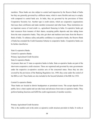94
members. These banks are also subject to control and inspection by the Reserve Bank of India
but they are generally governed by a different statue, which is more flexible and easy to comply
with compared to central bank acts. In India, they are governed by the provisions of State
Cooperative Societies Act. Another type is credit unions, which are cooperative organizations
that issue share certificates and make member (consumer) and other loans. These institutions are
an important source of rural credit i.e., agricultural financing in India. Co-operative banks get
their resources from issuance of their shares, accepting public deposits and also taking loans
from the state cooperative banks. They also get short and medium term loans from the Reserve
Bank of India. To enhance safety and public confidence in cooperative banks, the Reserve Bank
of India has extended the Credit Guarantee Scheme to cooperative banks. Cooperative banks can
be further classified as:
State Co-operative Banks
Central Co-operative Banks
Primary Agricultural Credit Societies
State Co-operative Banks
At present, there are 31 state co-operative banks in India. State co-operative banks are part of the
short-term cooperative credit structure. These are registered and governed by state governments
under the respective co-operative societies acts of the concerned states. Since they are also
covered by the provisions of the Banking Regulation Act, 1949, they come under the control of
the RBI as well. These banks are also included in the Second Schedule of the RBI Act 1934.
Central Co-operative Banks
These banks are located at district headquarters or prominent towns. The accept deposits from
public, have a share capital and can take loans and advances from state co-operative banks. They
perform banking functions and fulfill the credit requirements of member societies.
Primary Agricultural Credit Societies
This is the smallest unit in the entire co-operative credit structure prevalent in India. It works at
 