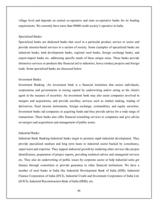 95
village level and depends on central co-operative and state co-operative banks for its funding
requirements. We currently have more than 90000 credit society’s operative in India.
Specialized Banks:
Specialized banks are dedicated banks that excel in a particular product, service or sector and
provide mission-based services to a section of society. Some examples of specialized banks are
industrial banks, land development banks, regional rural banks, foreign exchange banks, and
export-import banks etc. addressing specific needs of these unique areas. These banks provide
distinctive services or products like financial aid to industries, heavy turnkey projects and foreign
trade. Some specialized banks are discussed below:
Investment Banks:
Investment Banking -An investment bank is a financial institution that assists individuals,
corporations and governments in raising capital by underwriting and/or acting as the client's
agent in the issuance of securities. An investment bank may also assist companies involved in
mergers and acquisitions, and provide ancillary services such as market making, trading of
derivatives, fixed income instruments, foreign exchange, commodities, and equity securities.
Investment banks aid companies in acquiring funds and they provide advice for a wide range of
transactions. These banks also offer financial consulting services to companies and give advice
on mergers and acquisitions and management of public assets.
Industrial Banks:
Industrial Bank Banking-Industrial banks target to promote rapid industrial development. They
provide specialized medium and long term loans to industrial sector backed by consultancy,
supervision and expertise. They support industrial growth by rendering other services like project
identification, preparation of project reports, providing technical advice and managerial services
etc. They also do underwriting of public issues by corporate sector or help industrial units get
finance through consortium or provide guarantee to other financial institutions. We have a
number of such banks in India like Industrial Development Bank of India (IDB), Industrial
Finance Corporation of India (IFCI), Industrial Credit and Investment Corporation of India Ltd.
(ICICI), Industrial Reconstruction Bank of India (IRBI), etc.
 