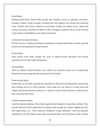 96
Retail Banks:
Banking Retail Banks -Retail banks provide basic banking services to individual consumers.
Examples include savings accounts, recurring and fixed deposits and secured and unsecured
loans. Products and services offered by retail banks include safe deposit boxes, checks and
savings accounting, certificates of deposit (CDs), mortgages, consumer and car loans, personal
credit cards etc. Retail Banks can be further classified as:
Community Development Banks:
Provide services to underserved markets or populations, example Rural Banks in India, generally
incentivized and regulated by the government.
Private Banks:
Some private retail banks manage the assets of high-net-worth individuals and provide
specialized services like wealth management.
Savings Banks:
These are deposit oriented branches, also could be an extension counter of an existing bank
branch that accept savings deposits and provide basic banking.
Postal savings Banks:
Postal banks are the banks operated and controlled by National Postal Departments and provide
basic banking services to retail customers. These banks are very effective in small towns and
villages and provide financial inclusion to a section of society which otherwise would not have
been catered by other banks.
Land Development Banks:
Land Development Banking -These banks support the development of agriculture and land. They
provide long-term credit to agriculture for purposes such as pump sets, tractors, digging up wells,
land improvement, etc. These banks get funding by issuing debentures, which are generally
subscribed by the State Bank Group, other commercial banks, LIC and Reserve Bank of India.
 