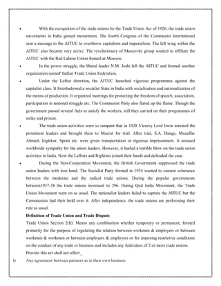  With the recognition of the trade unions by the Trade Union Act of 1926, the trade union
movements in India gained momentum. The fourth Congress of the Communist International
sent a message to the AITUC to overthrow capitalism and imperialism. The left wing within the
AITUC also became very active. The revolutionary of Muscovite group wanted to affiliate the
AITUC with the Red Labour Union framed at Moscow.
 In the power struggle, the liberal leader N.M. Joshi left the AITUC and formed another
organization named' Indian Trade Union Federation.
 Under the Leftist direction, the AITUC launched vigorous programmes against the
capitalist class. It foreshadowed a socialist State in India with socialization and nationalization of
the means of production. It organized meetings for protecting the freedom of speech, association,
participation in national struggle etc. The Communist Party also flared up the flame. Though the
government passed several Acts to satisfy the workers, still they carried on their programmes of
strike and protest.
 The trade union activities were so rampant that in 1928 Viceroy Lord Irwin arrested the
prominent leaders and brought them to Meerut for trial. After trial, S.A. Dange, Muzaffar
Ahmed, Joglekar, Spratt etc. were given transportation or rigorous imprisonment. It aroused
worldwide sympathy for the union leaders. However, it hurled a terrible blow on the trade union
activities in India. Now the Leftists and Rightists joined their hands and defended the case.
 During the Non-Cooperation Movement, the British Government suppressed the trade
union leaders with iron hand. The Socialist Party formed in 1934 wanted to cement coherence
between the moderate and the radical trade unions. During the popular governments
between1937-38 the trade unions increased to 296. During Quit India Movement, the Trade
Union Movement went on as usual. The nationalist leaders failed to capture the AITUC but the
Communists had their hold over it. After independence, the trade unions are performing their
rule as usual.
Definition of Trade Union and Trade Dispute
Trade Union Section 2(h): Means any combination whether temporary or permanent, formed
primarily for the purpose of regulating the relation between workmen & employers or between
workmen & workmen or between employers & employers or for imposing restrictive conditions
on the conduct of any trade or business and includes any federation of 2 or more trade unions.
Provide this act shall not affect_
i) Any agreement between partners as to their own business
 