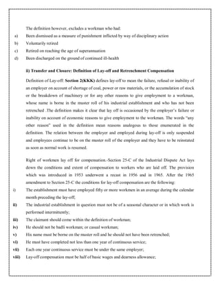 The definition however, excludes a workman who had:
a) Been dismissed as a measure of punishment inflicted by way of disciplinary action
b) Voluntarily retired
c) Retired on reaching the age of superannuation
d) Been discharged on the ground of continued ill-health
ii) Transfer and Closure: Definition of Lay-off and Retrenchment Compensation
Definition of Lay-off: Section 2(KKK) defines lay-off to mean the failure, refusal or inability of
an employer on account of shortage of coal, power or raw materials, or the accumulation of stock
or the breakdown of machinery or for any other reasons to give employment to a workman,
whose name is borne in the muster roll of his industrial establishment and who has not been
retrenched .The definition makes it clear that lay off is occasioned by the employer’s failure or
inability on account of economic reasons to give employment to the workman. The words “any
other reason” used in the definition mean reasons analogous to those enumerated in the
definition. The relation between the employer and employed during lay-off is only suspended
and employees continue to be on the muster roll of the employer and they have to be reinstated
as soon as normal work is resumed.
Right of workmen lay off for compensation.-Section 25-C of the Industrial Dispute Act lays
down the conditions and extent of compensation to workers who are laid off. The provision
which was introduced in 1953 underwent a recast in 1956 and in 1965. After the 1965
amendment to Section 25-C the conditions for lay-off compensation are the following:
i) The establishment must have employed fifty or more workmen in an average during the calendar
month preceding the lay-off;
ii) The industrial establishment in question must not be of a seasonal character or in which work is
performed intermittently;
iii) The claimant should come within the definition of workman;
iv) He should not be badli workman; or casual workman;
v) His name must be borne on the muster roll and he should not have been retrenched;
vi) He must have completed not less than one year of continuous service;
vii) Each one year continuous service must be under the same employer;
viii) Lay-off compensation must be half of basic wages and dearness allowance;
 