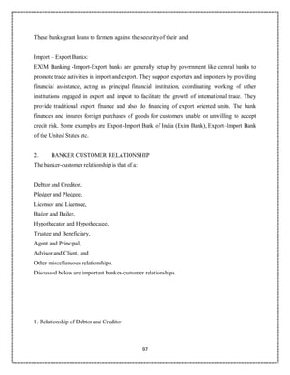 97
These banks grant loans to farmers against the security of their land.
Import – Export Banks:
EXIM Banking -Import-Export banks are generally setup by government like central banks to
promote trade activities in import and export. They support exporters and importers by providing
financial assistance, acting as principal financial institution, coordinating working of other
institutions engaged in export and import to facilitate the growth of international trade. They
provide traditional export finance and also do financing of export oriented units. The bank
finances and insures foreign purchases of goods for customers unable or unwilling to accept
credit risk. Some examples are Export-Import Bank of India (Exim Bank), Export–Import Bank
of the United States etc.
2. BANKER CUSTOMER RELATIONSHIP
The banker-customer relationship is that of a:
Debtor and Creditor,
Pledger and Pledgee,
Licensor and Licensee,
Bailor and Bailee,
Hypothecator and Hypothecatee,
Trustee and Beneficiary,
Agent and Principal,
Advisor and Client, and
Other miscellaneous relationships.
Discussed below are important banker-customer relationships.
1. Relationship of Debtor and Creditor
 