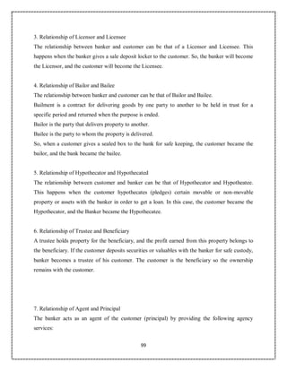 99
3. Relationship of Licensor and Licensee
The relationship between banker and customer can be that of a Licensor and Licensee. This
happens when the banker gives a sale deposit locker to the customer. So, the banker will become
the Licensor, and the customer will become the Licensee.
4. Relationship of Bailor and Bailee
The relationship between banker and customer can be that of Bailor and Bailee.
Bailment is a contract for delivering goods by one party to another to be held in trust for a
specific period and returned when the purpose is ended.
Bailor is the party that delivers property to another.
Bailee is the party to whom the property is delivered.
So, when a customer gives a sealed box to the bank for safe keeping, the customer became the
bailor, and the bank became the bailee.
5. Relationship of Hypothecator and Hypothecated
The relationship between customer and banker can be that of Hypothecator and Hypotheatee.
This happens when the customer hypothecates (pledges) certain movable or non-movable
property or assets with the banker in order to get a loan. In this case, the customer became the
Hypothecator, and the Banker became the Hypothecatee.
6. Relationship of Trustee and Beneficiary
A trustee holds property for the beneficiary, and the profit earned from this property belongs to
the beneficiary. If the customer deposits securities or valuables with the banker for safe custody,
banker becomes a trustee of his customer. The customer is the beneficiary so the ownership
remains with the customer.
7. Relationship of Agent and Principal
The banker acts as an agent of the customer (principal) by providing the following agency
services:
 