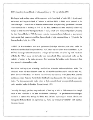 10
1
1829–32; and the General Bank of India, established in 1786 but failed in 1791
The largest bank, and the oldest still in existence, is the State Bank of India (S.B.I). It originated
and started working as the Bank of Calcutta in mid-June 1806. In 1809, it was renamed as the
Bank of Bengal. This was one of the three banks founded by a presidency government, the other
two were the Bank of Bombay in 1840 and the Bank of Madras in 1843. The three banks were
merged in 1921 to form the Imperial Bank of India, which upon India's independence, became
the State Bank of India in 1955. For many years the presidency banks had acted as quasi-central
banks, as did their successors, until the Reserve Bank of India was established in 1935, under the
Reserve Bank of India Act, 1934
In 1960, the State Banks of India was given control of eight state-associated banks under the
State Bank of India (Subsidiary Banks) Act, 1959. These are now called its associate banks.[6] In
1969 the Indian government nationalised 14 major private banks, one of the big bank was Bank
of India. In 1980, 6 more private banks were nationalised. These nationalised banks are the
majority of lenders in the Indian economy. They dominate the banking sector because of their
large size and widespread networks.
The Indian banking sector is broadly classified into scheduled and non-scheduled banks. The
scheduled banks are those included under the 2nd Schedule of the Reserve Bank of India Act,
1934. The scheduled banks are further classified into: nationalised banks; State Bank of India
and its associates; Regional Rural Banks (RRBs); foreign banks; and other Indian private sector
banks. The term commercial banks refers to both scheduled and non-scheduled commercial
banks regulated under the Banking Regulation Act, 1949.
Generally the supply, product range and reach of banking in India is fairly mature-even though
reach in rural India and to the poor still remains a challenge. The government has developed
initiatives to address this through the State Bank of India expanding its branch network and
through the National Bank for Agriculture and Rural Development (NABARD) with facilities
like microfinance.
 
