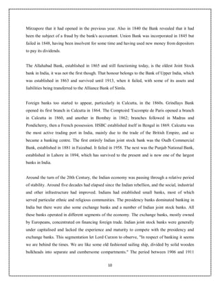 10
3
Mirzapore that it had opened in the previous year. Also in 1840 the Bank revealed that it had
been the subject of a fraud by the bank's accountant. Union Bank was incorporated in 1845 but
failed in 1848, having been insolvent for some time and having used new money from depositors
to pay its dividends.
The Allahabad Bank, established in 1865 and still functioning today, is the oldest Joint Stock
bank in India, it was not the first though. That honour belongs to the Bank of Upper India, which
was established in 1863 and survived until 1913, when it failed, with some of its assets and
liabilities being transferred to the Alliance Bank of Simla.
Foreign banks too started to appear, particularly in Calcutta, in the 1860s. Grindlays Bank
opened its first branch in Calcutta in 1864. The Comptoird 'Escompte de Paris opened a branch
in Calcutta in 1860, and another in Bombay in 1862; branches followed in Madras and
Pondicherry, then a French possession. HSBC established itself in Bengal in 1869. Calcutta was
the most active trading port in India, mainly due to the trade of the British Empire, and so
became a banking centre. The first entirely Indian joint stock bank was the Oudh Commercial
Bank, established in 1881 in Faizabad. It failed in 1958. The next was the Punjab National Bank,
established in Lahore in 1894, which has survived to the present and is now one of the largest
banks in India.
Around the turn of the 20th Century, the Indian economy was passing through a relative period
of stability. Around five decades had elapsed since the Indian rebellion, and the social, industrial
and other infrastructure had improved. Indians had established small banks, most of which
served particular ethnic and religious communities. The presidency banks dominated banking in
India but there were also some exchange banks and a number of Indian joint stock banks. All
these banks operated in different segments of the economy. The exchange banks, mostly owned
by Europeans, concentrated on financing foreign trade. Indian joint stock banks were generally
under capitalised and lacked the experience and maturity to compete with the presidency and
exchange banks. This segmentation let Lord Curzon to observe, "In respect of banking it seems
we are behind the times. We are like some old fashioned sailing ship, divided by solid wooden
bulkheads into separate and cumbersome compartments." The period between 1906 and 1911
 