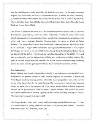 10
4
saw the establishment of banks inspired by the Swadeshi movement. The Swadeshi movement
inspired local businessmen and political figures to found banks of and for the Indian community.
A number of banks established then have survived to the present such as Catholic Syrian Bank,
The South Indian Bank, Bank of India, Corporation Bank, Indian Bank, Bank of Baroda, Canara
Bank and Central Bank of India.
The fervour of Swadeshi movement led to the establishment of many private banks in Dakshina
Kannada and Udupi district, which were unified earlier and known by the name South Canara
(South Kanara) district. Four nationalised banks started in this district and also a leading private
sector bank. Hence undivided Dakshina Kannada district is known as "Cradle of Indian
Banking". The inaugural officeholder was the Britisher Sir Osborne Smith(1 April 1935), while
C. D. Deshmukh(11 August 1943) was the first Indian governor.On September 4, 2016, Urjit R
Patel begins his journey as the new RBI Governor, taking charge from RaghuramRajan. During
the First World War (1914–1918) through the end of the Second World War (1939–1945), and
two years thereafter until the independence of India were challenging for Indian banking. The
years of the First World War were turbulent, and it took its toll with banks simply collapsing
despite the Indian economy gaining indirect boost due to war-related economic activities
Post-Independence
During 1938-46, bank branch offices trebled to 3,469[19] and deposits quadrupled to ₹962 crore.
Nevertheless, the partition of India in 1947 adversely impacted the economies of Punjab and
West Bengal, paralysing banking activities for months. India's independence marked the end of a
regime of the Laissez-faire for the Indian banking. The Government of India initiated measures
to play an active role in the economic life of the nation, and the Industrial Policy Resolution
adopted by the government in 1948 envisaged a mixed economy. This resulted in greater
involvement of the state in different segments of the economy including banking and finance.
The major steps to regulate banking included:
The Reserve Bank of India, India's central banking authority, was established in April 1935, but
was nationalized on 1 January 1949 under the terms of the Reserve Bank of India (Transfer to
Public Ownership) Act, 1948 (RBI, 2005b).[20]
 