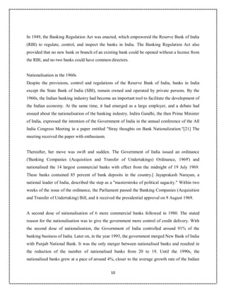 10
5
In 1949, the Banking Regulation Act was enacted, which empowered the Reserve Bank of India
(RBI) to regulate, control, and inspect the banks in India. The Banking Regulation Act also
provided that no new bank or branch of an existing bank could be opened without a license from
the RBI, and no two banks could have common directors.
Nationalisation in the 1960s
Despite the provisions, control and regulations of the Reserve Bank of India, banks in India
except the State Bank of India (SBI), remain owned and operated by private persons. By the
1960s, the Indian banking industry had become an important tool to facilitate the development of
the Indian economy. At the same time, it had emerged as a large employer, and a debate had
ensued about the nationalisation of the banking industry. Indira Gandhi, the then Prime Minister
of India, expressed the intention of the Government of India in the annual conference of the All
India Congress Meeting in a paper entitled "Stray thoughts on Bank Nationalization."[21] The
meeting received the paper with enthusiasm.
Thereafter, her move was swift and sudden. The Government of India issued an ordinance
('Banking Companies (Acquisition and Transfer of Undertakings) Ordinance, 1969') and
nationalised the 14 largest commercial banks with effect from the midnight of 19 July 1969.
These banks contained 85 percent of bank deposits in the country.[ Jayaprakash Narayan, a
national leader of India, described the step as a "masterstroke of political sagacity." Within two
weeks of the issue of the ordinance, the Parliament passed the Banking Companies (Acquisition
and Transfer of Undertaking) Bill, and it received the presidential approval on 9 August 1969.
A second dose of nationalisation of 6 more commercial banks followed in 1980. The stated
reason for the nationalisation was to give the government more control of credit delivery. With
the second dose of nationalisation, the Government of India controlled around 91% of the
banking business of India. Later on, in the year 1993, the government merged New Bank of India
with Punjab National Bank. It was the only merger between nationalised banks and resulted in
the reduction of the number of nationalised banks from 20 to 19. Until the 1990s, the
nationalised banks grew at a pace of around 4%, closer to the average growth rate of the Indian
 