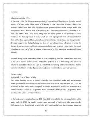 10
6
economy.
Liberalisation in the 1990s
In the early 1990s, the then government embarked on a policy of liberalisation, licensing a small
number of private banks. These came to be known as New Generation tech-savvy banks, and
included Global Trust Bank (the first of such new generation banks to be set up), which later
amalgamated with Oriental Bank of Commerce, UTI Bank (since renamed Axis Bank), ICICI
Bank and HDFC Bank. This move, along with the rapid growth in the economy of India,
revitalised the banking sector in India, which has seen rapid growth with strong contribution
from all the three sectors of banks, namely, government banks, private banks and foreign banks.
The next stage for the Indian banking has been set up, with proposed relaxation of norms for
foreign direct investment. All foreign investors in banks may be given voting rights that could
exceed the present cap of 10% at present. It has gone up to 74% with some restrictions.[citation
needed]
The new policy shook the Banking sector in India completely. Bankers, till this time, were used
to the 4–6–4 method (borrow at 4%; lend at 6%; go home at 4) of functioning. The new wave
ushered in a modern outlook and tech-savvy methods of working for traditional banks. All this
led to the retail boom in India. People demanded more from their banks and received more.
Current period
Main article: List of Banks in India
The Indian banking sector is broadly classified into scheduled banks and non-scheduled
banks.All banks included in the Second Schedule to the Reserve Bank of India Act, 1934 are
Scheduled Banks. These banks comprise Scheduled Commercial Banks and Scheduled Co-
operative Banks. Scheduled Co-operative Banks consist of Scheduled State Co-operative Banks
and Scheduled Urban Cooperative Banks.
In the bank group-wise classification, IDBI Bank Ltd. is included in the category of other public
sector bank. By 2010, the supply, product range and reach of banking in India was generally
fairly mature-even though reach in rural India still remains a challenge for the private sector and
 