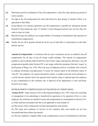 ix) Maximum period for entitlement of lay-off compensation is forty-five days during any period of
twelve months;
x) No right to lay off compensation for more than forty-five days during 12 months if there is an
agreement to that effect;
xi) In the absence of a contrary agreement, lay-off compensation is payable for subsequent periods
beyond 45 days during the same 12 months; if such subsequent period is/are not less than one
week or more at a time;
xii) Beyond 45 days the employer can escape liability of resorting to retrenchment after payment of
retrenchment compensation;
xiii) Finally, the lay off in question should not be by way of mala fide or victimization or with other
ulterior motives.
Amount of compensation- A workman with one year’s continuous service is entitled to lay-off
compensation for all days of lay-off except weekly holidays. The amount of compensation
payable to each workman shall be half the total of basic wages and dearness allowance. Lay-off
compensation payable under Section 25C is not wages within the meaning of the term ‘wages’ in
the Payment of Wages Act, 1936. This is by way of temporary relief to a workman who is forced
to undergo involuntary unemployment, of course for reasons stated in the definition clause of
“lay-off”. The employer, for reasons beyond his control, is unable to provide work and hence as
a social security measure and in the general social interest a duty is imposed upon the employer
to give compensation to the workman who is deprived of his opportunity to work and hence
forced to lose wages.
RETRENCHMENT COMPENSATION ON TRANSFER OF UNDERTAKING
Section 25-FF- Under Section 25-FF of the Industrial Disputes Act, 1947, where the ownership
or management of an undertaking is transferred by agreement or by operation of law to a new
employer, the workmen are entitled to notice and compensation as contemplated in Section 25-F,
as if they had been retrenched. But this is not applicable to such transfer if:-
(a) The service of the workmen has not been interrupted by such transfer;
(b) The terms and conditions of services of the workmen after such transfer are not less
favourable than those before the transfer;
(c) The new employer is legally liable to pay compensation in case of retrenchment on the basis
 