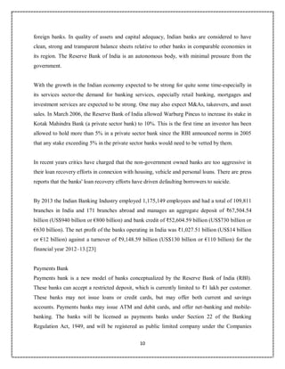 10
7
foreign banks. In quality of assets and capital adequacy, Indian banks are considered to have
clean, strong and transparent balance sheets relative to other banks in comparable economies in
its region. The Reserve Bank of India is an autonomous body, with minimal pressure from the
government.
With the growth in the Indian economy expected to be strong for quite some time-especially in
its services sector-the demand for banking services, especially retail banking, mortgages and
investment services are expected to be strong. One may also expect M&As, takeovers, and asset
sales. In March 2006, the Reserve Bank of India allowed Warburg Pincus to increase its stake in
Kotak Mahindra Bank (a private sector bank) to 10%. This is the first time an investor has been
allowed to hold more than 5% in a private sector bank since the RBI announced norms in 2005
that any stake exceeding 5% in the private sector banks would need to be vetted by them.
In recent years critics have charged that the non-government owned banks are too aggressive in
their loan recovery efforts in connexion with housing, vehicle and personal loans. There are press
reports that the banks' loan recovery efforts have driven defaulting borrowers to suicide.
By 2013 the Indian Banking Industry employed 1,175,149 employees and had a total of 109,811
branches in India and 171 branches abroad and manages an aggregate deposit of ₹67,504.54
billion (US$940 billion or €800 billion) and bank credit of ₹52,604.59 billion (US$730 billion or
€630 billion). The net profit of the banks operating in India was ₹1,027.51 billion (US$14 billion
or €12 billion) against a turnover of ₹9,148.59 billion (US$130 billion or €110 billion) for the
financial year 2012–13.[23]
Payments Bank
Payments bank is a new model of banks conceptualized by the Reserve Bank of India (RBI).
These banks can accept a restricted deposit, which is currently limited to ₹1 lakh per customer.
These banks may not issue loans or credit cards, but may offer both current and savings
accounts. Payments banks may issue ATM and debit cards, and offer net-banking and mobile-
banking. The banks will be licensed as payments banks under Section 22 of the Banking
Regulation Act, 1949, and will be registered as public limited company under the Companies
 