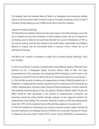 10
9
The Banking Codes and standards Board of India is an independent and autonomous banking
industry body that monitors banks in India.To improve the quality of banking services in India S
STarapore (former deputy governor of RBI) had the idea to form this committee.
Adoption of banking technology
The IT[clarification needed] revolution has had a great impact on the Indian banking system. The
use of computers has led to the introduction of online banking in India. The use of computers in
the banking sector in India has increased many fold after the economic liberalisation of 1991 as
the country's banking sector has been exposed to the world's market. Indian banks were finding it
difficult to compete with the international banks in customer service, without the use of
information technology.
The RBI set up a number of committees to define and co-ordinate banking technology. These
have included:
In 1984 was formed the Committee on Mechanisation in the Banking Industry (1984)[34] whose
chairman was Dr. C Rangarajan, Deputy Governor, Reserve Bank of India. The major
recommendations of this committee were introducing MICR technology in all the banks in the
metropolises in India.[35] This provided for the use of standardized cheque forms and encoders.
In 1988, the RBI set up the Committee on Computerisation in Banks (1988)[36] headed by Dr. C
Rangarajan. It emphasised that settlement operation must be computerised in the clearing houses
of RBI in Bhubaneshwar, Guwahati, Jaipur, Patna and Thiruvananthapuram. It further stated that
there should be National Clearing of inter-city cheques at Kolkata, Mumbai, Delhi, Chennai and
MICR should be made operational. It also focused on computerisation of branches and
increasing connectivity among branches through computers. It also suggested modalities for
implementing on-line banking. The committee submitted its reports in 1989 and computerisation
began from 1993 with the settlement between IBA and bank employees' associations.[37]
In 1994, the Committee on Technology Issues relating to Payment systems, Cheque Clearing and
Securities Settlement in the Banking Industry (1994)[38] was set up under Chairman W S Saraf.
It emphasised Electronic Funds Transfer (EFT) system, with the BANKNET communications
 
