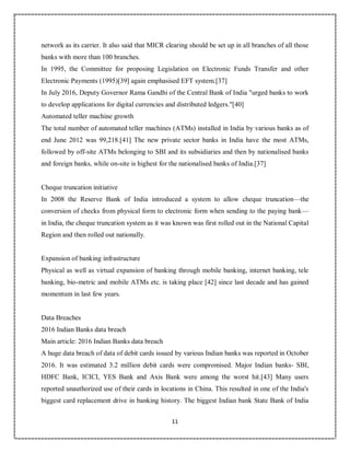 11
0
network as its carrier. It also said that MICR clearing should be set up in all branches of all those
banks with more than 100 branches.
In 1995, the Committee for proposing Legislation on Electronic Funds Transfer and other
Electronic Payments (1995)[39] again emphasised EFT system.[37]
In July 2016, Deputy Governor Rama Gandhi of the Central Bank of India "urged banks to work
to develop applications for digital currencies and distributed ledgers."[40]
Automated teller machine growth
The total number of automated teller machines (ATMs) installed in India by various banks as of
end June 2012 was 99,218.[41] The new private sector banks in India have the most ATMs,
followed by off-site ATMs belonging to SBI and its subsidiaries and then by nationalised banks
and foreign banks, while on-site is highest for the nationalised banks of India.[37]
Cheque truncation initiative
In 2008 the Reserve Bank of India introduced a system to allow cheque truncation—the
conversion of checks from physical form to electronic form when sending to the paying bank—
in India, the cheque truncation system as it was known was first rolled out in the National Capital
Region and then rolled out nationally.
Expansion of banking infrastructure
Physical as well as virtual expansion of banking through mobile banking, internet banking, tele
banking, bio-metric and mobile ATMs etc. is taking place [42] since last decade and has gained
momentum in last few years.
Data Breaches
2016 Indian Banks data breach
Main article: 2016 Indian Banks data breach
A huge data breach of data of debit cards issued by various Indian banks was reported in October
2016. It was estimated 3.2 million debit cards were compromised. Major Indian banks- SBI,
HDFC Bank, ICICI, YES Bank and Axis Bank were among the worst hit.[43] Many users
reported unauthorized use of their cards in locations in China. This resulted in one of the India's
biggest card replacement drive in banking history. The biggest Indian bank State Bank of India
 