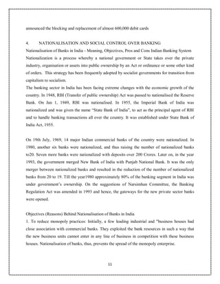 11
1
announced the blocking and replacement of almost 600,000 debit cards
4. NATIONALISATION AND SOCIAL CONTROL OVER BANKING
Nationalisation of Banks in India - Meaning, Objectives, Pros and Cons Indian Banking System
Nationalization is a process whereby a national government or State takes over the private
industry, organisation or assets into public ownership by an Act or ordinance or some other kind
of orders. This strategy has been frequently adopted by socialist governments for transition from
capitalism to socialism.
The banking sector in India has been facing extreme changes with the economic growth of the
country. In 1948, RBI (Transfer of public ownership) Act was passed to nationalised the Reserve
Bank. On Jan 1, 1949, RBI was nationalised. In 1955, the Imperial Bank of India was
nationalized and was given the name “State Bank of India”, to act as the principal agent of RBI
and to handle banking transactions all over the country. It was established under State Bank of
India Act, 1955.
On 19th July, 1969, 14 major Indian commercial banks of the country were nationalized. In
1980, another six banks were nationalized, and thus raising the number of nationalized banks
to20. Seven more banks were nationalized with deposits over 200 Crores. Later on, in the year
1993, the government merged New Bank of India with Punjab National Bank. It was the only
merger between nationalized banks and resulted in the reduction of the number of nationalized
banks from 20 to 19. Till the year1980 approximately 80% of the banking segment in India was
under government’s ownership. On the suggestions of Narsimhan Committee, the Banking
Regulation Act was amended in 1993 and hence, the gateways for the new private sector banks
were opened.
Objectives (Reasons) Behind Nationalisation of Banks in India
1. To reduce monopoly practices: Initially, a few leading industrial and "business houses had
close association with commercial banks. They exploited the bank resources in such a way that
the new business units cannot enter in any line of business in competition with these business
houses. Nationalisation of banks, thus, prevents the spread of the monopoly enterprise.
 