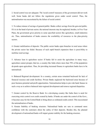 11
2
2. Social control was not adequate: The 'social control' measures of the government did not work
well. Some banks did not follow the regulations given under social control. Thus, the
nationalisation was necessitated by the failure of social control.
3. To reduce misuse of savings of general public: Banks collect savings from the gen-eral public.
If it is in the hand of private sector, the national interests may be neglected, besides, in Five-Year
Plans, the government gives priority to some specified sectors like agriculture, small-industries
etc. Thus, nationalisation of banks ensures the availability of resources to the plan-priority
sectors.
4. Greater mobilisation of deposits: The public sector banks open branches in rural areas where
the private sector has failed. Because of such rapid branch expansion there is possi-bility to
mobilise rural savings
5. Advance loan to agriculture sector: If banks fail to assist the agriculture in many ways,
agriculture cannot prosper, that too, a country like India where more than 70% of the population
de-pends upon agriculture. Thus, for providing increased finance to agriculture banks have to be
nationalised.
6. Balanced Regional development: In a country, certain areas remained backward for lack of
financial resource and credit facilities. Private Banks neglected the backward areas because of
poor business potential and profit opportunities. Nationalisation helps to pro-vide bank finance in
such a way as to achieve balanced inter-regional development and remove regional disparities.
7. Greater control by the Reserve Bank: In a developing country like India there is need for
exercising strict control over credit created by banks. If banks are under the control of the Govt.,
it becomes easy for the Central Bank to bring about co-ordinated credit control. This necessitated
the nationalisation of banks.
8. Greater Stability of banking structure: Nationalised banks are sure to command more
confidence with the customers about the safety of their deposits. Besides this, the planned
development of nationalised banks will impart greater stability for the banking structure.
 