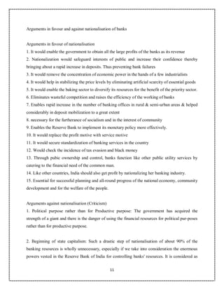 11
3
Arguments in favour and against nationalisation of banks
Arguments in favour of nationalisation
1. It would enable the government to obtain all the large profits of the banks as its revenue
2. Nationalization would safeguard interests of public and increase their confidence thereby
bringing about a rapid increase in deposits. Thus preventing bank failures
3. It would remove the concentration of economic power in the hands of a few industrialists
4. It would help in stabilizing the price levels by eliminating artificial scarcity of essential goods
5. It would enable the baking sector to diversify its resources for the benefit of the priority sector.
6. Eliminates wasteful competition and raises the efficiency of the working of banks
7. Enables rapid increase in the number of banking offices in rural & semi-urban areas & helped
considerably in deposit mobilization to a great extent
8. necessary for the furtherance of socialism and in the interest of community
9. Enables the Reserve Bank to implement its monetary policy more effectively.
10. It would replace the profit motive with service motive
11. It would secure standardization of banking services in the country
12. Would check the incidence of tax evasion and black money
13. Through pubic ownership and control, banks function like other public utility services by
catering to the financial need of the common man.
14. Like other countries, India should also get profit by nationalizing her banking industry.
15. Essential for successful planning and all-round progress of the national economy, community
development and for the welfare of the people.
Arguments against nationalisation (Criticism)
1. Political purpose rather than for Productive purpose: The government has acquired the
strength of a giant and there is the danger of using the financial resources for political pur-poses
rather than for productive purpose.
2. Beginning of state capitalism: Such a drastic step of nationalisation of about 90% of the
banking resources is wholly unnecessary, especially if we take into consideration the enormous
powers vested in the Reserve Bank of India for controlling banks' resources. It is considered as
 