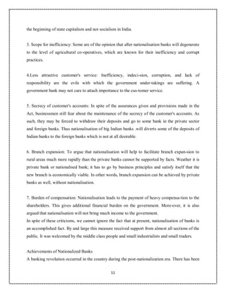 11
4
the beginning of state capitalism and not socialism in India.
3. Scope for inefficiency: Some are of the opinion that after nationalisation banks will degenerate
to the level of agricultural co-operatives, which are known for their inefficiency and corrupt
practices.
4.Less attractive customer's service: Inefficiency, indeci-sion, corruption, and lack of
responsibility are the evils with which the government under-takings are suffering. A
government bank may not care to attach importance to the cus-tomer service.
5. Secrecy of customer's accounts: In spite of the assurances given and provisions made in the
Act, businessmen still fear about the maintenance of the secrecy of the customer's accounts. As
such, they may be forced to withdraw their deposits and go to some bank in the private sector
and foreign banks. Thus nationalisation of big Indian banks .will diverts some of the deposits of
Indian banks to the foreign banks which is not at all desirable.
6. Branch expansion: To argue that nationalisation will help to facilitate branch expan-sion to
rural areas much more rapidly than the private banks cannot be supported by facts. Weather it is
private bank or nationalised bank; it has to go by business principles and satisfy itself that the
new branch is economically viable. In other words, branch expansion can be achieved by private
banks as well, without nationalisation.
7. Burden of compensation: Nationalisation leads to the payment of heavy compensa-tion to the
shareholders. This gives additional financial burden on the government. More-over, it is also
argued that nationalisation will not bring much income to the government.
In spite of these criticisms, we cannot ignore the fact that at present, nationalisation of banks is
an accomplished fact. By and large this measure received support from almost all sections of the
public. It was welcomed by the middle class people and small industrialists and small traders.
Achievements of Nationalized Banks
A banking revolution occurred in the country during the post-nationalization era. There has been
 