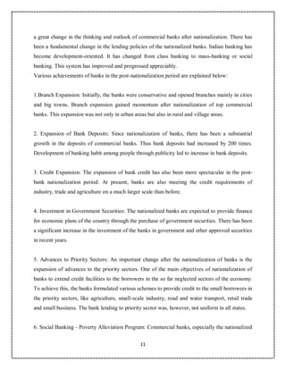 11
5
a great change in the thinking and outlook of commercial banks after nationalization. There has
been a fundamental change in the lending policies of the nationalized banks. Indian banking has
become development-oriented. It has changed from class banking to mass-banking or social
banking. This system has improved and progressed appreciably.
Various achievements of banks in the post-nationalization period are explained below:
1.Branch Expansion: Initially, the banks were conservative and opened branches mainly in cities
and big towns. Branch expansion gained momentum after nationalization of top commercial
banks. This expansion was not only in urban areas but also in rural and village areas.
2. Expansion of Bank Deposits: Since nationalization of banks, there has been a substantial
growth in the deposits of commercial banks. Thus bank deposits had increased by 200 times.
Development of banking habit among people through publicity led to increase in bank deposits.
3. Credit Expansion: The expansion of bank credit has also been more spectacular in the post-
bank nationalization period. At present, banks are also meeting the credit requirements of
industry, trade and agriculture on a much larger scale than before.
4. Investment in Government Securities: The nationalized banks are expected to provide finance
for economic plans of the country through the purchase of government securities. There has been
a significant increase in the investment of the banks in government and other approved securities
in recent years.
5. Advances to Priority Sectors: An important change after the nationalization of banks is the
expansion of advances to the priority sectors. One of the main objectives of nationalization of
banks to extend credit facilities to the borrowers in the so far neglected sectors of the economy.
To achieve this, the banks formulated various schemes to provide credit to the small borrowers in
the priority sectors, like agriculture, small-scale industry, road and water transport, retail trade
and small business. The bank lending to priority sector was, however, not uniform in all states.
6. Social Banking - Poverty Alleviation Program: Commercial banks, especially the nationalized
 