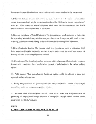 11
6
banks have been participating in the poverty alleviation Program launched by the government.
7. Differential Interest Scheme: With a view to provide bank credit to the weaker sections of the
society at a concessional rate the government introduced the “Differential interest rates scheme”
from April 1972. Under this scheme, the public sector banks have been providing loans at 4%
rate of interest to the weaker sections of the society.
8. Growing Importance of Small Customers: The importance of small customers to banks has
been growing. Most of the deposits in recent years have come from people with small income.
Similarly, commercial banks lending to small customers has assumed greater importance.
9. Diversification in Banking: The changes which have been taking place in India since 1969
have necessitated banking companies to give up their conservative and traditional system of
banking and take to new and progressive functions.
10. Globalization: The liberalization of the economy, inflow of considerable foreign investments,
frequency in exports etc., have introduced an element of globalization in the Indian banking
system.
11. Profit making: After nationalization, banks are making profits in addition to achieving
economic and social objectives.
12. Safety: The government has given importance to safety of the banks. The RBI exercises tight
control over banks and safeguards depositors interest
13. Advances under self-employment scheme: Public sector banks play a significant role in
promoting self employment through advances to unemployed through various schemes of the
government like IRDP,JGSY, etc.
UNIT II.
LENDING, SECURITIES AND RECOVERY BY BANKS
 