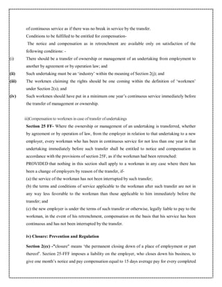of continuous service as if there was no break in service by the transfer.
Conditions to be fulfilled to be entitled for compensation-
The notice and compensation as in retrenchment are available only on satisfaction of the
following conditions: -
(i) There should be a transfer of ownership or management of an undertaking from employment to
another by agreement or by operation law; and
(ii) Such undertaking must be an ‘industry’ within the meaning of Section 2(j); and
(iii) The workmen claiming the rights should be one coming within the definition of ‘workmen’
under Section 2(s); and
(iv) Such workmen should have put in a minimum one year’s continuous service immediately before
the transfer of management or ownership.
iii)Compensation to workmen in case oftransfer ofundertakings
Section 25 FF- Where the ownership or management of an undertaking is transferred, whether
by agreement or by operation of law, from the employer in relation to that undertaking to a new
employer, every workman who has been in continuous service for not less than one year in that
undertaking immediately before such transfer shall be entitled to notice and compensation in
accordance with the provisions of section 25F, as if the workman had been retrenched:
PROVIDED that nothing in this section shall apply to a workman in any case where there has
been a change of employers by reason of the transfer, if-
(a) the service of the workman has not been interrupted by such transfer;
(b) the terms and conditions of service applicable to the workman after such transfer are not in
any way less favorable to the workman than those applicable to him immediately before the
transfer; and
(c) the new employer is under the terms of such transfer or otherwise, legally liable to pay to the
workman, in the event of his retrenchment, compensation on the basis that his service has been
continuous and has not been interrupted by the transfer.
iv) Closure: Prevention and Regulation
Section 2(cc) -”closure" means ‘the permanent closing down of a place of employment or part
thereof’. Section 25-FFF imposes a liability on the employer, who closes down his business, to
give one month’s notice and pay compensation equal to 15 days average pay for every completed
 