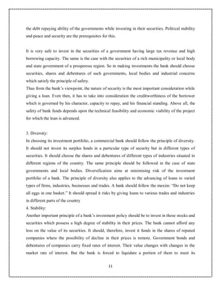 11
8
the debt repaying ability of the governments while investing in their securities. Political stability
and peace and security are the prerequisites for this.
It is very safe to invest in the securities of a government having large tax revenue and high
borrowing capacity. The same is the case with the securities of a rich municipality or local body
and state government of a prosperous region. So in making investments the bank should choose
securities, shares and debentures of such governments, local bodies and industrial concerns
which satisfy the principle of safety.
Thus from the bank’s viewpoint, the nature of security is the most important consideration while
giving a loan. Even then, it has to take into consideration the creditworthiness of the borrower
which is governed by his character, capacity to repay, and his financial standing. Above all, the
safety of bank funds depends upon the technical feasibility and economic viability of the project
for which the loan is advanced.
3. Diversity:
In choosing its investment portfolio, a commercial bank should follow the principle of diversity.
It should not invest its surplus funds in a particular type of security but in different types of
securities. It should choose the shares and debentures of different types of industries situated in
different regions of the country. The same principle should be followed in the case of state
governments and local bodies. Diversification aims at minimising risk of the investment
portfolio of a bank. The principle of diversity also applies to the advancing of loans to varied
types of firms, industries, businesses and trades. A bank should follow the maxim: “Do not keep
all eggs in one basket.” It should spread it risks by giving loans to various trades and industries
in different parts of the country
4. Stability:
Another important principle of a bank’s investment policy should be to invest in those stocks and
securities which possess a high degree of stability in their prices. The bank cannot afford any
loss on the value of its securities. It should, therefore, invest it funds in the shares of reputed
companies where the possibility of decline in their prices is remote. Government bonds and
debentures of companies carry fixed rates of interest. Their value changes with changes in the
market rate of interest. But the bank is forced to liquidate a portion of them to meet its
 