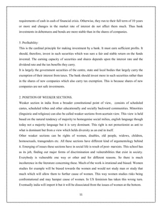 11
9
requirements of cash in cash of financial crisis. Otherwise, they run to their full term of 10 years
or more and changes in the market rate of interest do not affect them much. Thus bank
investments in debentures and bonds are more stable than in the shares of companies.
5. Profitability:
This is the cardinal principle for making investment by a bank. It must earn sufficient profits. It
should, therefore, invest in such securities which was sure a fair and stable return on the funds
invested. The earning capacity of securities and shares depends upon the interest rate and the
dividend rate and the tax benefits they carry.
It is largely the government securities of the centre, state and local bodies that largely carry the
exemption of their interest from taxes. The bank should invest more in such securities rather than
in the shares of new companies which also carry tax exemption. This is because shares of new
companies are not safe investments.
2. POSITION OF WEEKER SECTIONS.
Weaker section in india from a broader constitutional point of view, consists of scheduled
castes, scheduled tribes and other educationally and socially backward communities. Minorities
(linguistic and religious) can also be called weaker sections from acertain view. This view is held
based on the natural tendency of majority to homogenise social milieu, english language though
today not a majority language but it is very dominant. This right is not protectionist as anti to
what is dominant but from a view which helds diversity as an end in itself.
Other weaker sections can be rights of women, disables, old people, widows, children,
homosexuals, transgenders etc. All these sections have different kind of argumentology behind
it. Emerging of issues these sections have in social life is result of post- marxists. This school has
as its job, finding out major forms of discrimination and vulnerabilities that exist in society.
Everybody is vulnerable one way or other and for different reasons. So there is much
incoherence in the literature concerning these. Much of the work is irrational and biased. Women
studies for example will be biased towards the women and would not study man or study that
much which will allow them to further cause of women. This way women studies risks being
confrontational and may hamper cause of women. In US feminism has taken this wrong turn.
Eventually india will import it but it will be dissociated from the issues of women at the bottom.
 